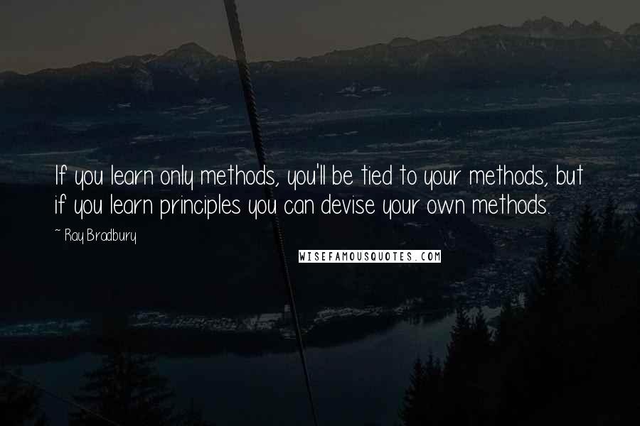 Ray Bradbury Quotes: If you learn only methods, you'll be tied to your methods, but if you learn principles you can devise your own methods.