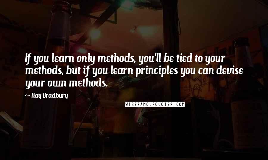 Ray Bradbury Quotes: If you learn only methods, you'll be tied to your methods, but if you learn principles you can devise your own methods.