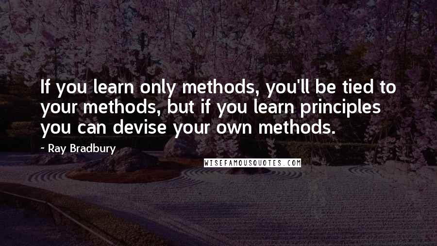 Ray Bradbury Quotes: If you learn only methods, you'll be tied to your methods, but if you learn principles you can devise your own methods.