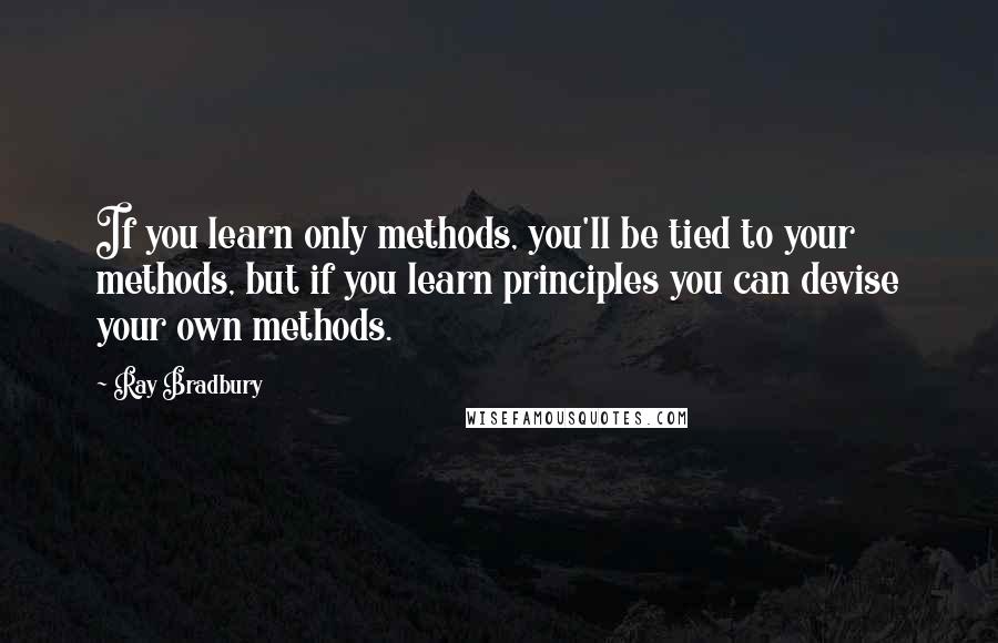 Ray Bradbury Quotes: If you learn only methods, you'll be tied to your methods, but if you learn principles you can devise your own methods.