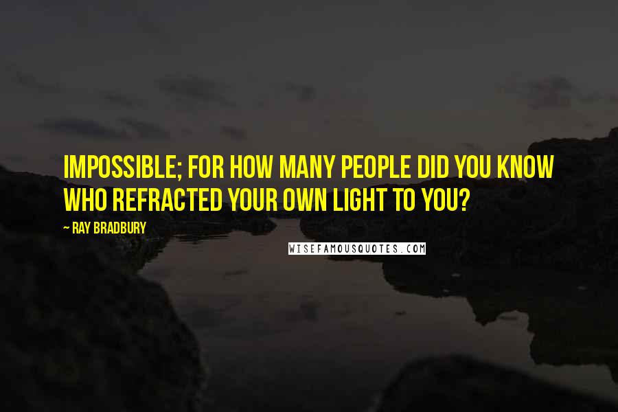 Ray Bradbury Quotes: Impossible; for how many people did you know who refracted your own light to you?