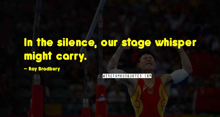 Ray Bradbury Quotes: In the silence, our stage whisper might carry.