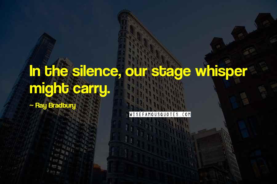 Ray Bradbury Quotes: In the silence, our stage whisper might carry.