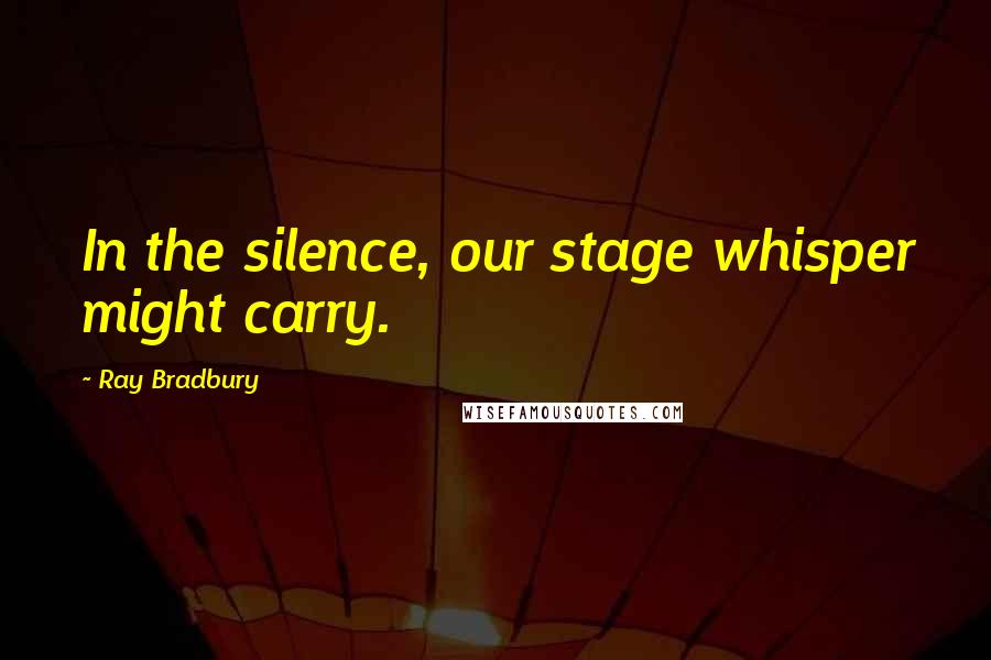 Ray Bradbury Quotes: In the silence, our stage whisper might carry.