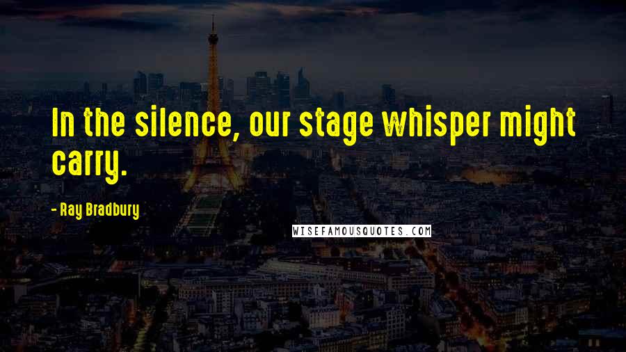 Ray Bradbury Quotes: In the silence, our stage whisper might carry.