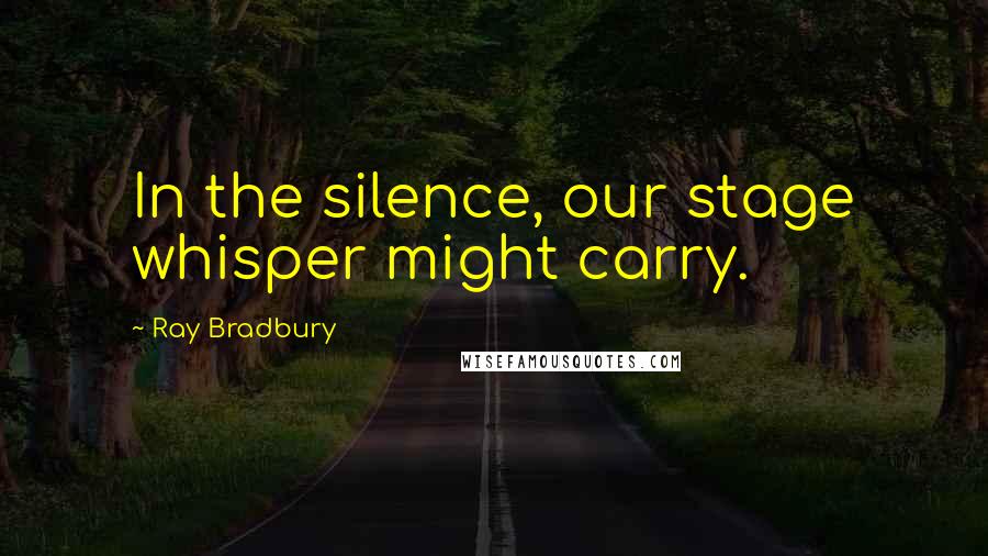 Ray Bradbury Quotes: In the silence, our stage whisper might carry.