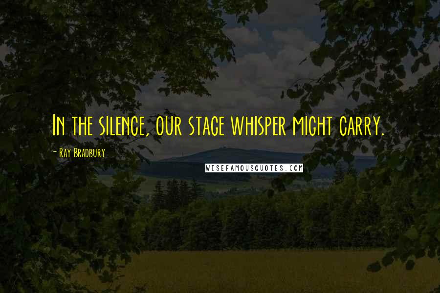 Ray Bradbury Quotes: In the silence, our stage whisper might carry.