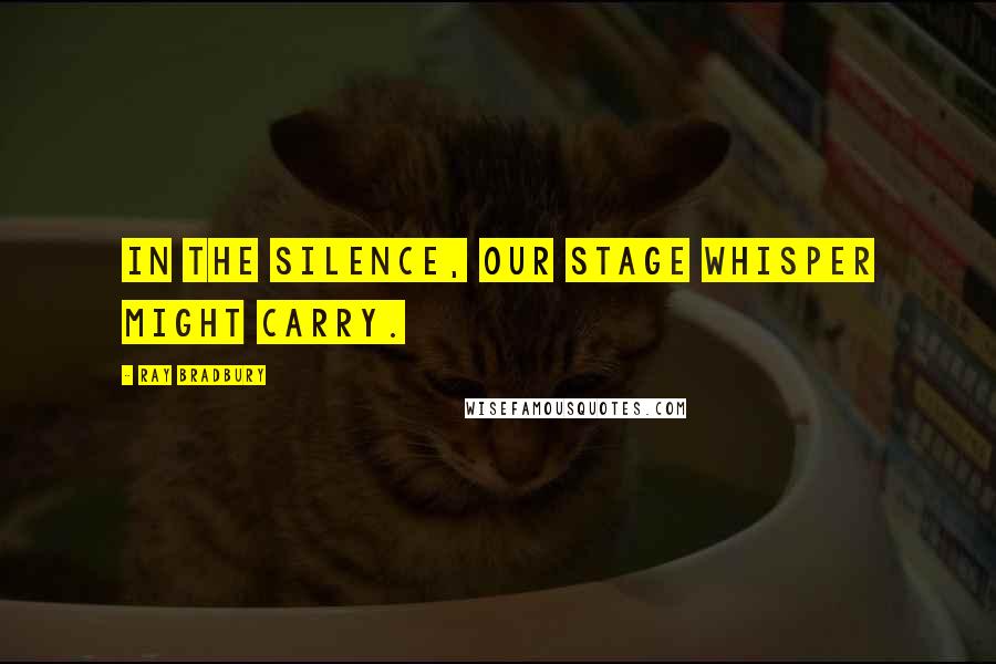 Ray Bradbury Quotes: In the silence, our stage whisper might carry.