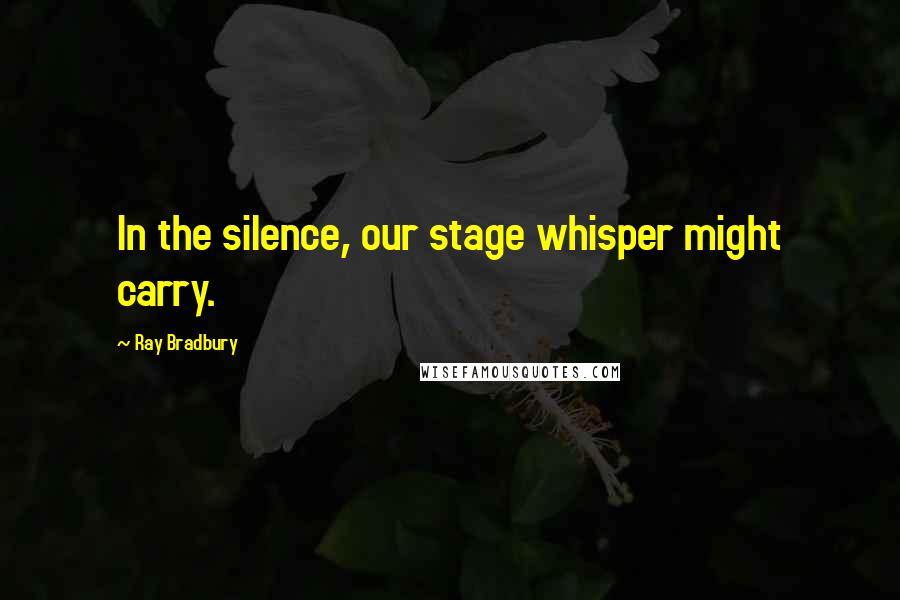 Ray Bradbury Quotes: In the silence, our stage whisper might carry.