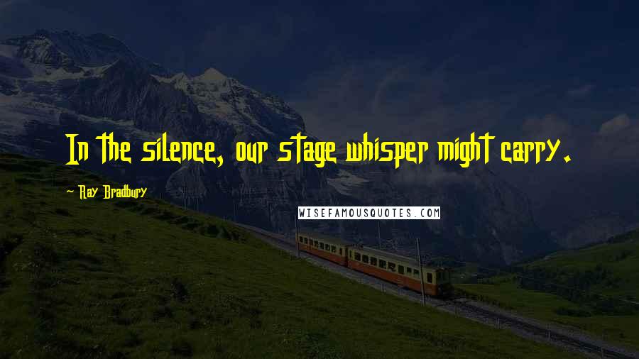 Ray Bradbury Quotes: In the silence, our stage whisper might carry.