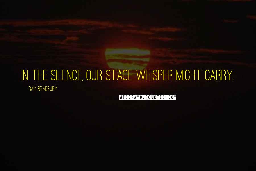 Ray Bradbury Quotes: In the silence, our stage whisper might carry.