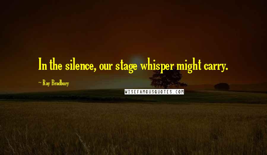 Ray Bradbury Quotes: In the silence, our stage whisper might carry.