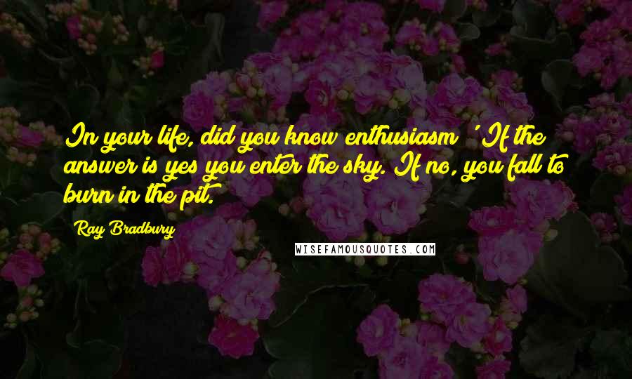 Ray Bradbury Quotes: In your life, did you know enthusiasm?' If the answer is yes you enter the sky. If no, you fall to burn in the pit.