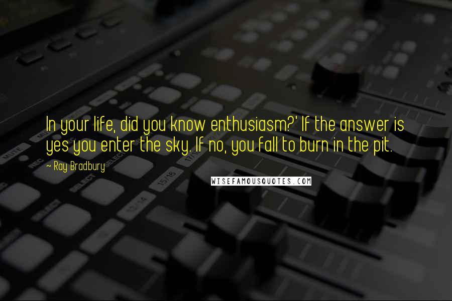 Ray Bradbury Quotes: In your life, did you know enthusiasm?' If the answer is yes you enter the sky. If no, you fall to burn in the pit.