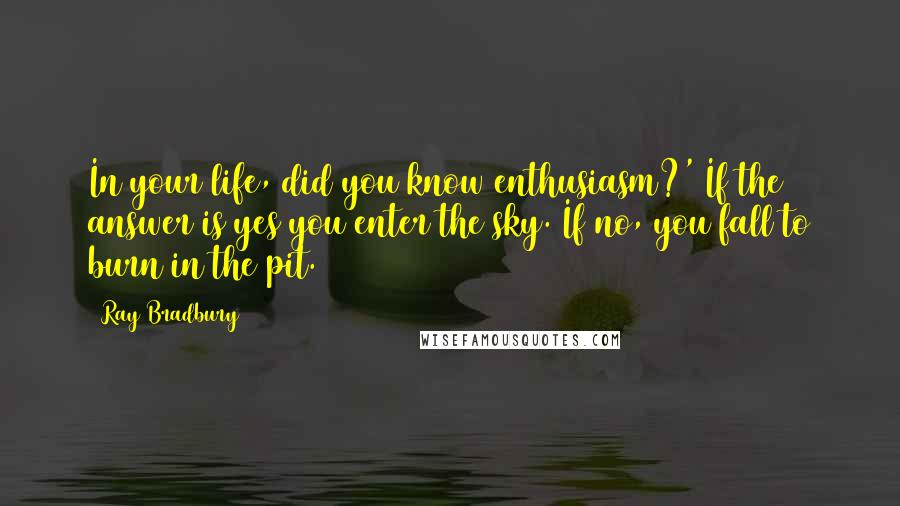 Ray Bradbury Quotes: In your life, did you know enthusiasm?' If the answer is yes you enter the sky. If no, you fall to burn in the pit.