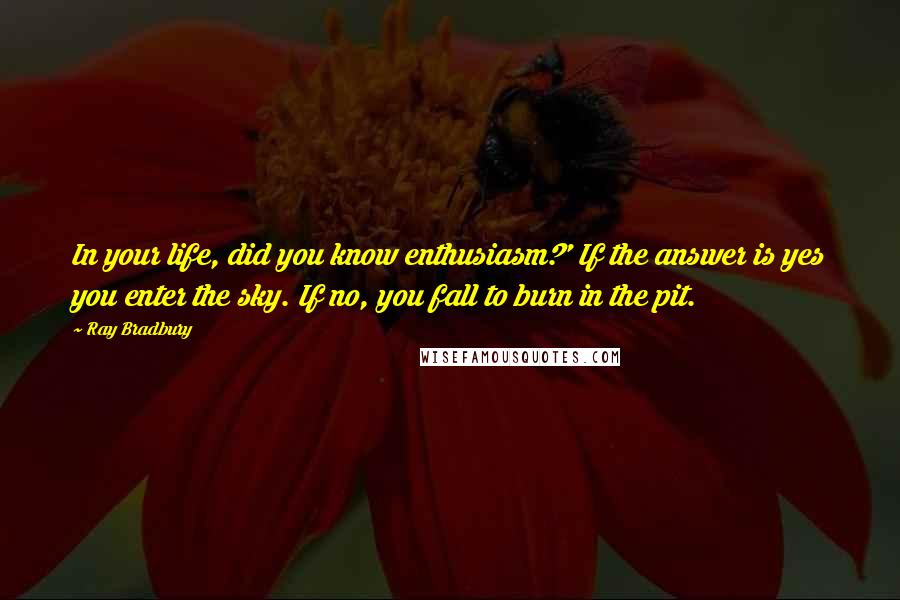 Ray Bradbury Quotes: In your life, did you know enthusiasm?' If the answer is yes you enter the sky. If no, you fall to burn in the pit.