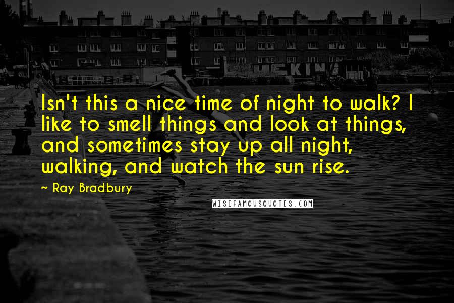Ray Bradbury Quotes: Isn't this a nice time of night to walk? I like to smell things and look at things, and sometimes stay up all night, walking, and watch the sun rise.