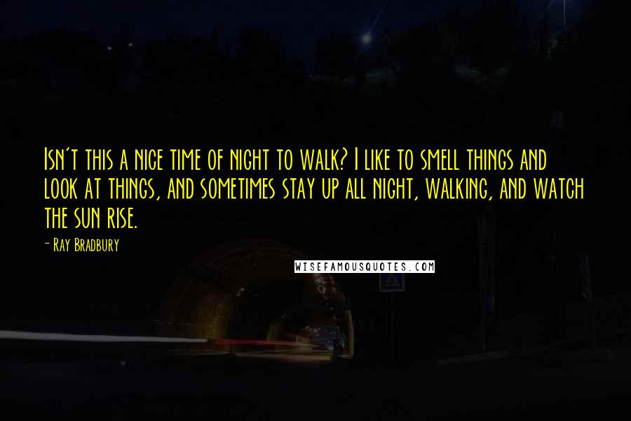 Ray Bradbury Quotes: Isn't this a nice time of night to walk? I like to smell things and look at things, and sometimes stay up all night, walking, and watch the sun rise.