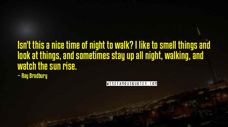 Ray Bradbury Quotes: Isn't this a nice time of night to walk? I like to smell things and look at things, and sometimes stay up all night, walking, and watch the sun rise.