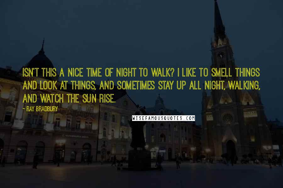 Ray Bradbury Quotes: Isn't this a nice time of night to walk? I like to smell things and look at things, and sometimes stay up all night, walking, and watch the sun rise.