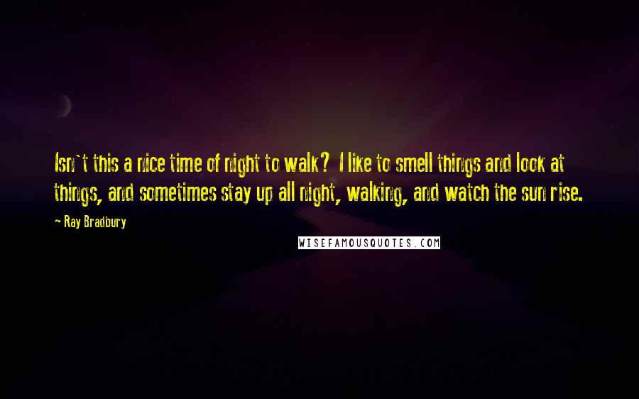 Ray Bradbury Quotes: Isn't this a nice time of night to walk? I like to smell things and look at things, and sometimes stay up all night, walking, and watch the sun rise.