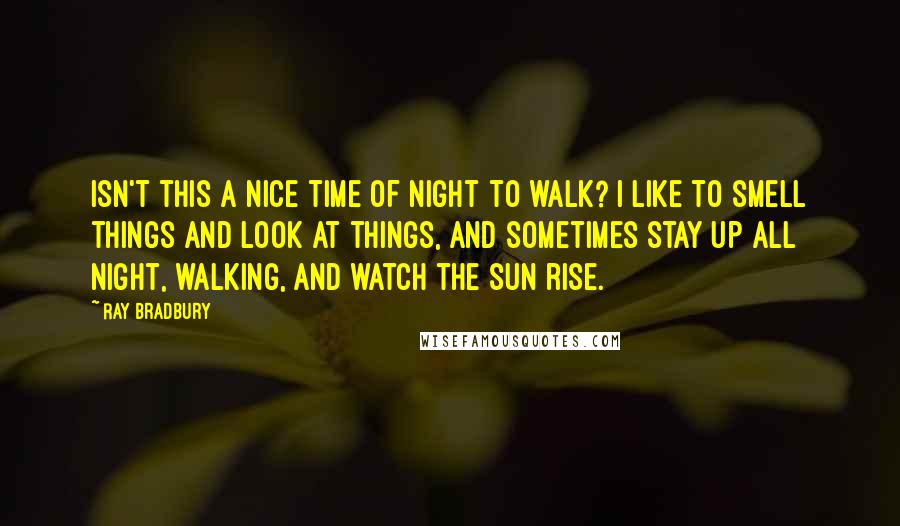 Ray Bradbury Quotes: Isn't this a nice time of night to walk? I like to smell things and look at things, and sometimes stay up all night, walking, and watch the sun rise.