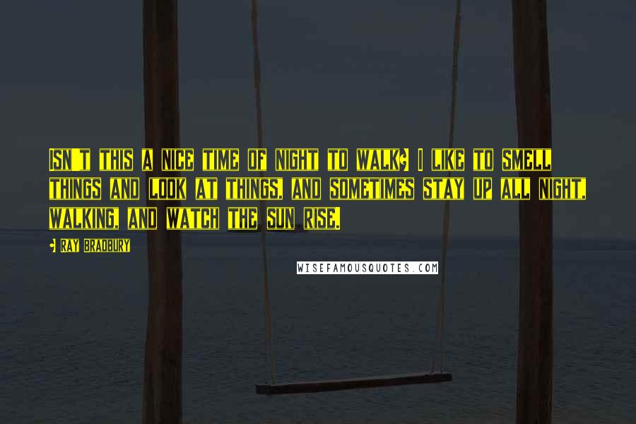 Ray Bradbury Quotes: Isn't this a nice time of night to walk? I like to smell things and look at things, and sometimes stay up all night, walking, and watch the sun rise.