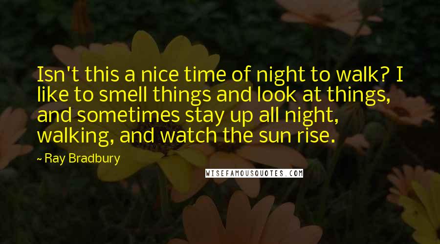 Ray Bradbury Quotes: Isn't this a nice time of night to walk? I like to smell things and look at things, and sometimes stay up all night, walking, and watch the sun rise.