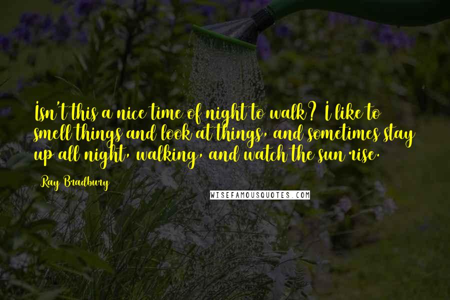 Ray Bradbury Quotes: Isn't this a nice time of night to walk? I like to smell things and look at things, and sometimes stay up all night, walking, and watch the sun rise.