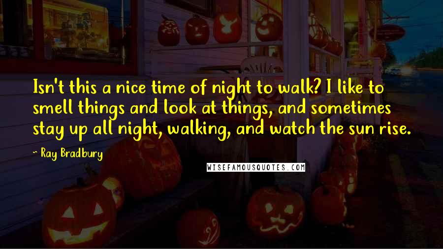 Ray Bradbury Quotes: Isn't this a nice time of night to walk? I like to smell things and look at things, and sometimes stay up all night, walking, and watch the sun rise.