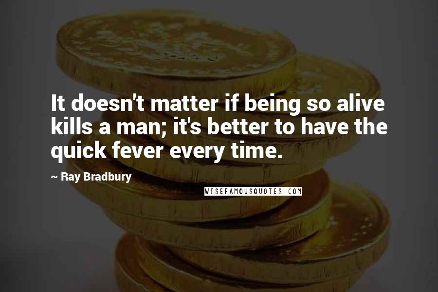 Ray Bradbury Quotes: It doesn't matter if being so alive kills a man; it's better to have the quick fever every time.