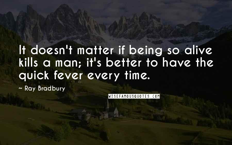 Ray Bradbury Quotes: It doesn't matter if being so alive kills a man; it's better to have the quick fever every time.