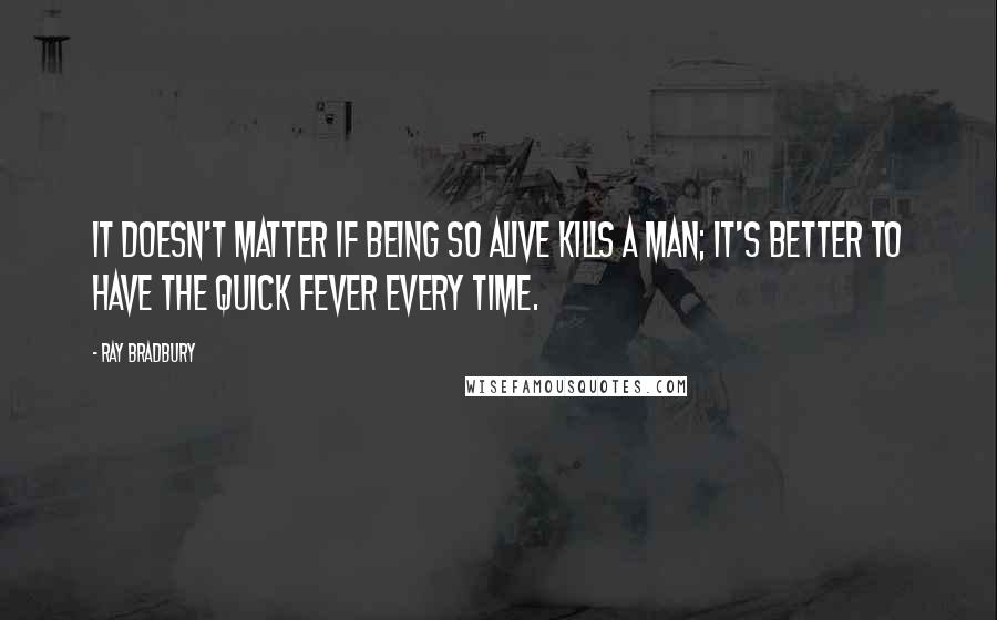 Ray Bradbury Quotes: It doesn't matter if being so alive kills a man; it's better to have the quick fever every time.
