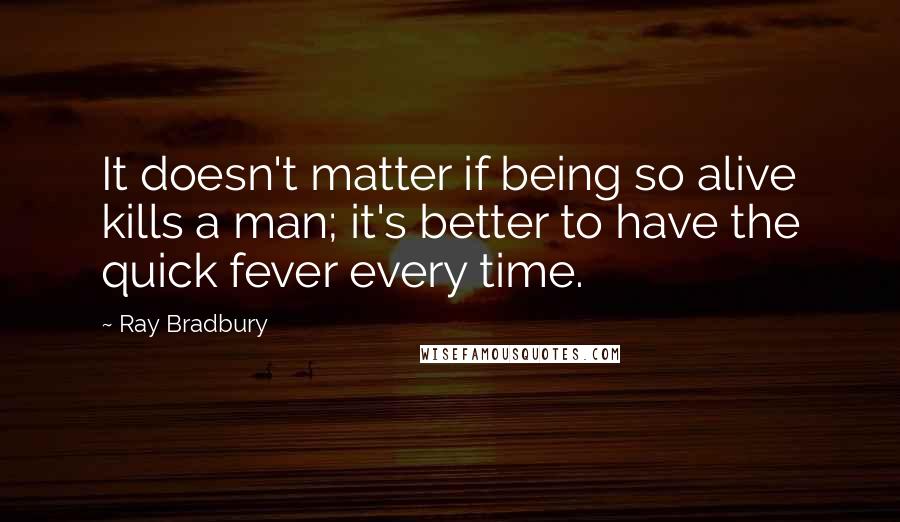 Ray Bradbury Quotes: It doesn't matter if being so alive kills a man; it's better to have the quick fever every time.