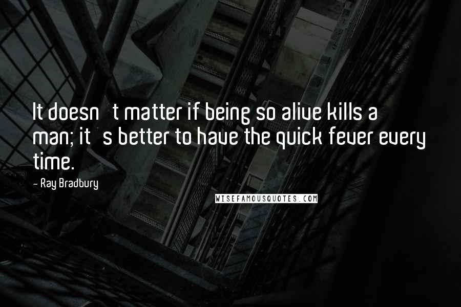 Ray Bradbury Quotes: It doesn't matter if being so alive kills a man; it's better to have the quick fever every time.