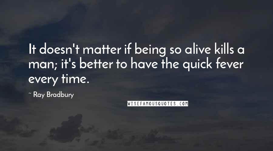 Ray Bradbury Quotes: It doesn't matter if being so alive kills a man; it's better to have the quick fever every time.