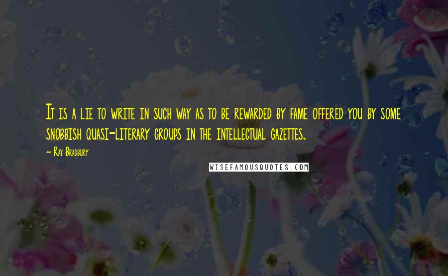 Ray Bradbury Quotes: It is a lie to write in such way as to be rewarded by fame offered you by some snobbish quasi-literary groups in the intellectual gazettes.