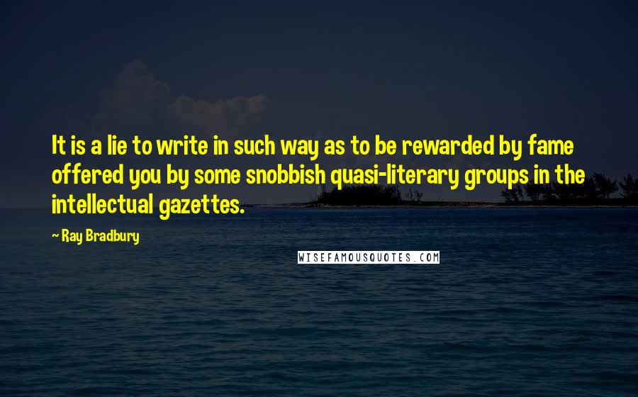 Ray Bradbury Quotes: It is a lie to write in such way as to be rewarded by fame offered you by some snobbish quasi-literary groups in the intellectual gazettes.