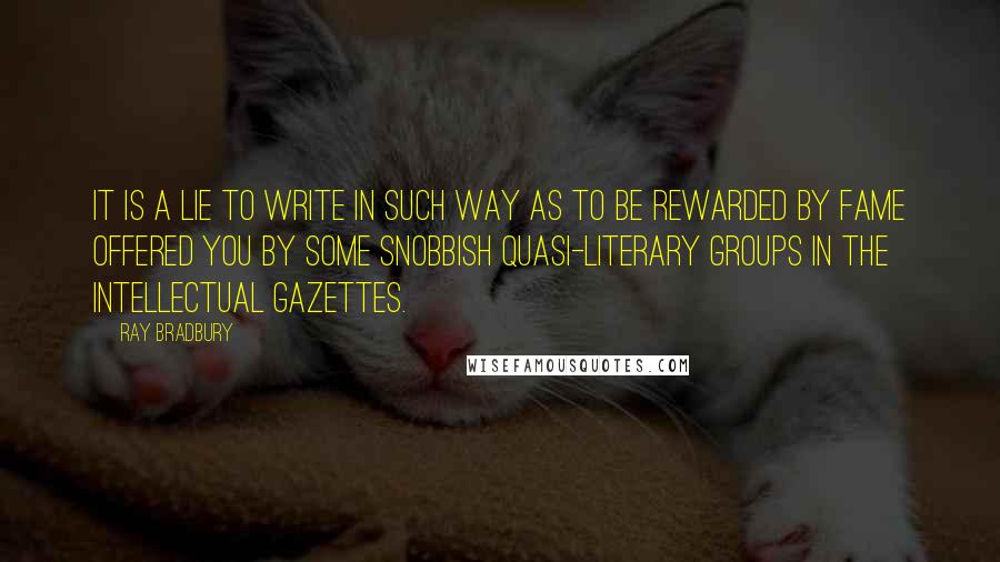 Ray Bradbury Quotes: It is a lie to write in such way as to be rewarded by fame offered you by some snobbish quasi-literary groups in the intellectual gazettes.