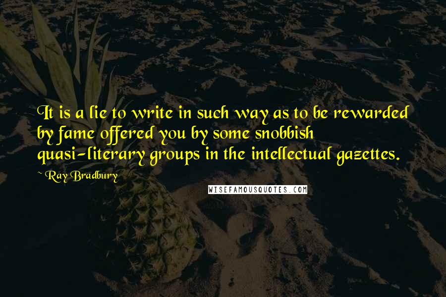 Ray Bradbury Quotes: It is a lie to write in such way as to be rewarded by fame offered you by some snobbish quasi-literary groups in the intellectual gazettes.