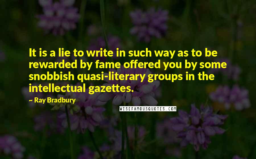 Ray Bradbury Quotes: It is a lie to write in such way as to be rewarded by fame offered you by some snobbish quasi-literary groups in the intellectual gazettes.