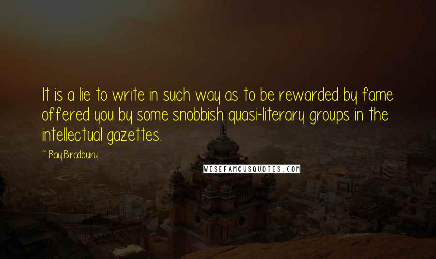 Ray Bradbury Quotes: It is a lie to write in such way as to be rewarded by fame offered you by some snobbish quasi-literary groups in the intellectual gazettes.