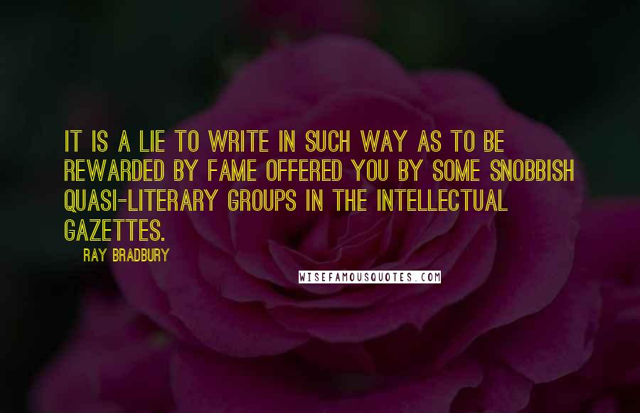 Ray Bradbury Quotes: It is a lie to write in such way as to be rewarded by fame offered you by some snobbish quasi-literary groups in the intellectual gazettes.