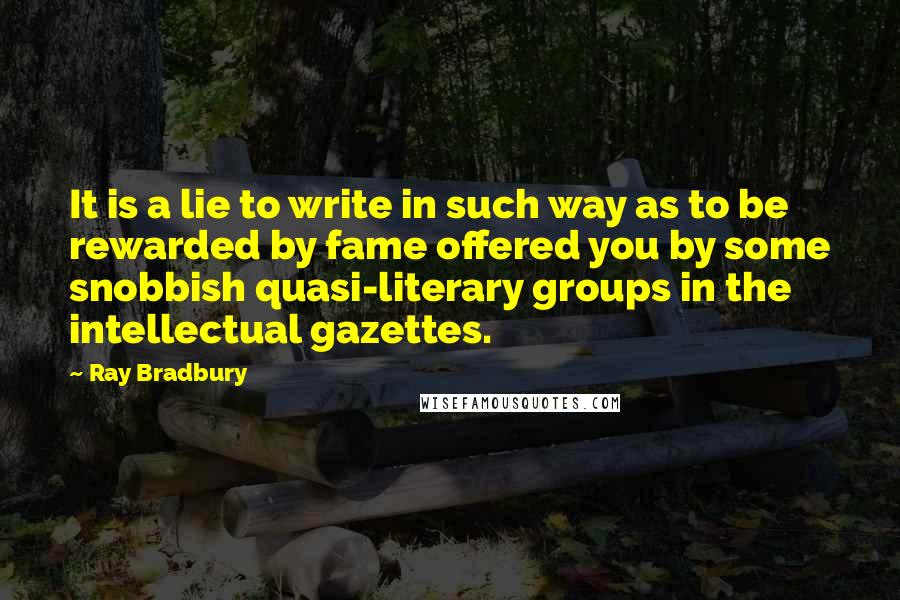 Ray Bradbury Quotes: It is a lie to write in such way as to be rewarded by fame offered you by some snobbish quasi-literary groups in the intellectual gazettes.