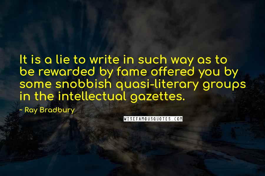 Ray Bradbury Quotes: It is a lie to write in such way as to be rewarded by fame offered you by some snobbish quasi-literary groups in the intellectual gazettes.