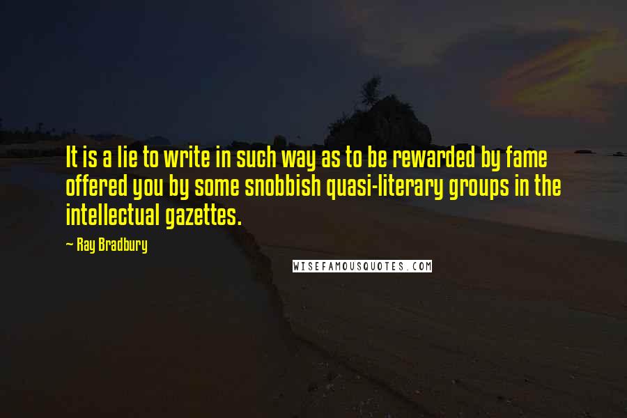 Ray Bradbury Quotes: It is a lie to write in such way as to be rewarded by fame offered you by some snobbish quasi-literary groups in the intellectual gazettes.