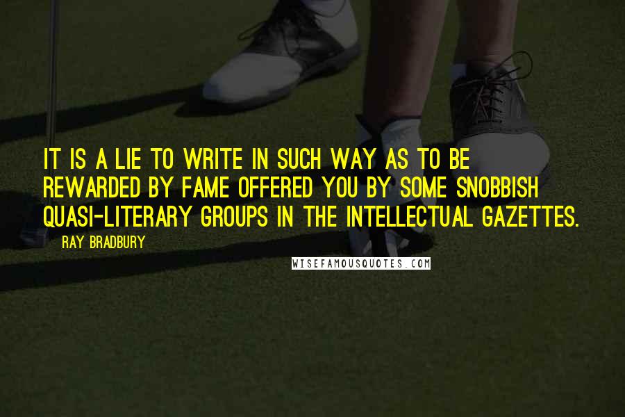 Ray Bradbury Quotes: It is a lie to write in such way as to be rewarded by fame offered you by some snobbish quasi-literary groups in the intellectual gazettes.