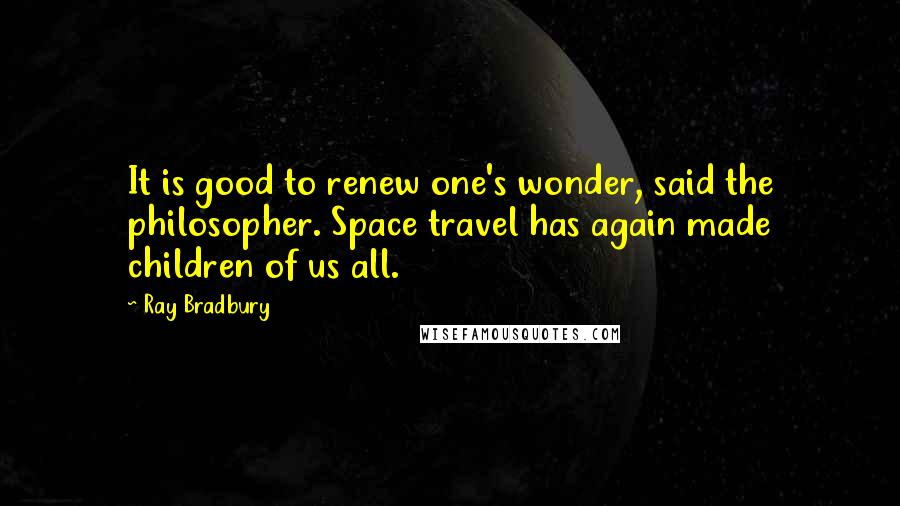 Ray Bradbury Quotes: It is good to renew one's wonder, said the philosopher. Space travel has again made children of us all.
