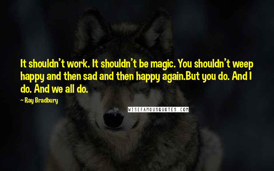 Ray Bradbury Quotes: It shouldn't work. It shouldn't be magic. You shouldn't weep happy and then sad and then happy again.But you do. And I do. And we all do.