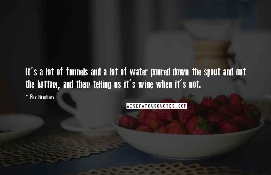 Ray Bradbury Quotes: It's a lot of funnels and a lot of water poured down the spout and out the bottom, and them telling us it's wine when it's not.